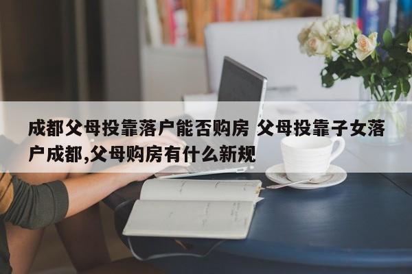 成都父母投靠落户能否购房 父母投靠子女落户成都,父母购房有什么新规 成都父母投靠落户能否购房 父母投靠子女落户成都,父母购房有什么新规
