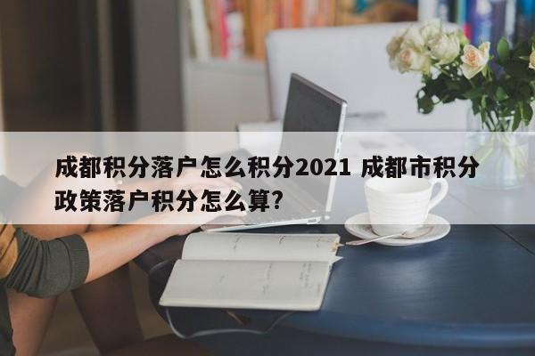 成都积分落户怎么积分2021 成都市积分政策落户积分怎么算? 成都积分落户怎么积分2021 成都市积分政策落户积分怎么算?