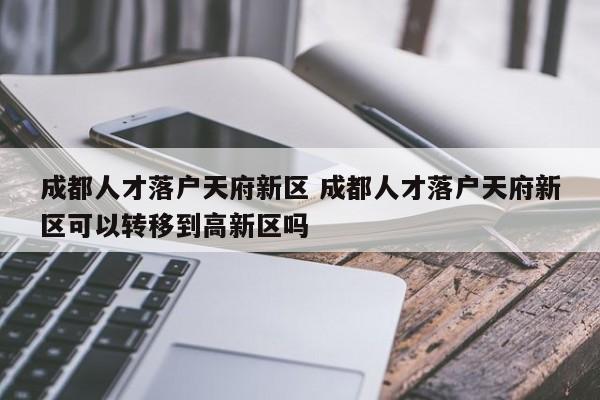 成都人才落户天府新区 成都人才落户天府新区可以转移到高新区吗