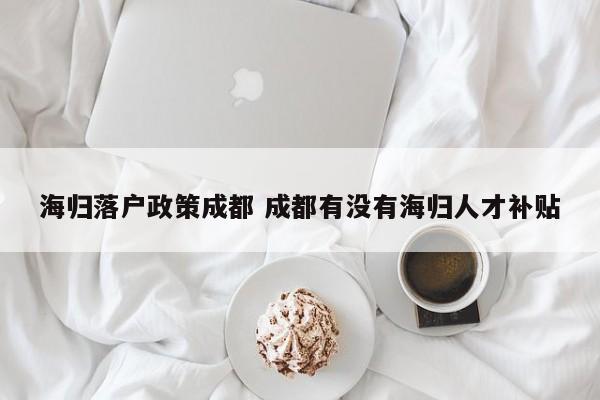 海归落户政策成都 成都有没有海归人才补贴 海归落户政策成都 成都有没有海归人才补贴