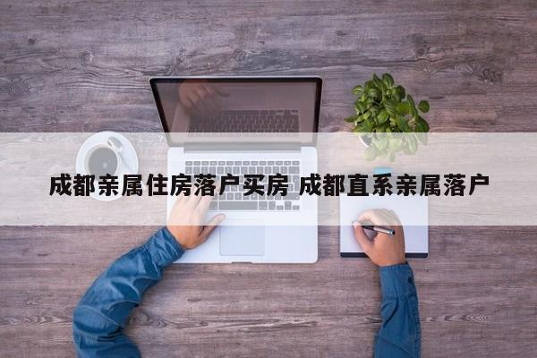 成都亲属住房落户买房 成都直系亲属落户 成都亲属住房落户买房 成都直系亲属落户