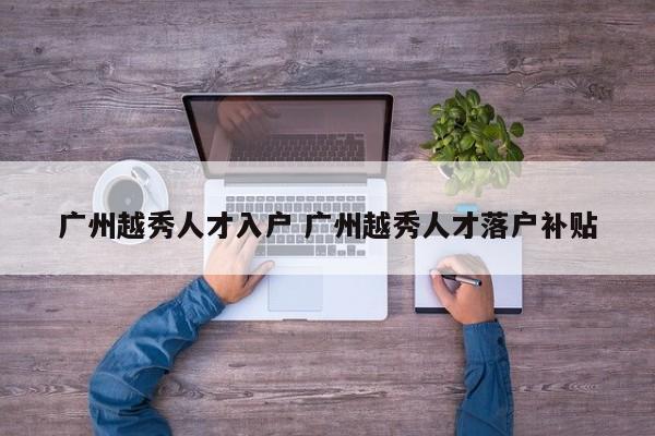广州越秀人才入户 广州越秀人才落户补贴 广州越秀人才入户 广州越秀人才落户补贴