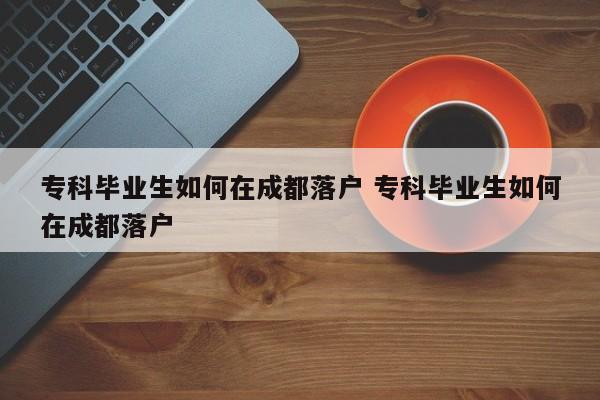 专科毕业生如何在成都落户 专科毕业生如何在成都落户