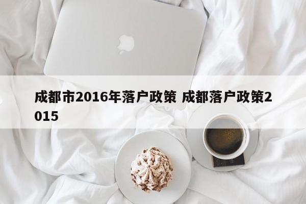 成都市2016年落户政策 成都落户政策2015 成都市2016年落户政策 成都落户政策2015