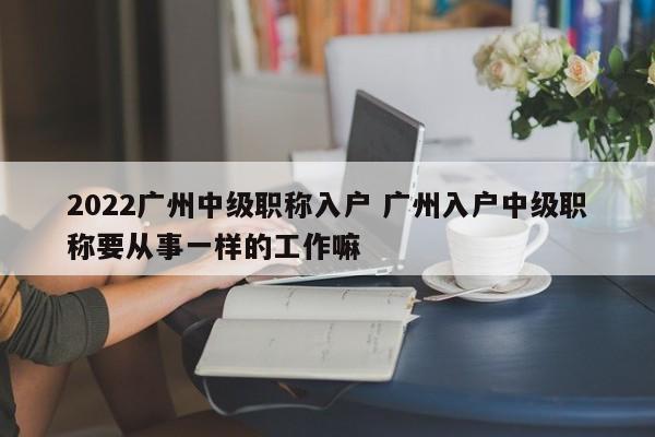 2022广州中级职称入户 广州入户中级职称要从事一样的工作嘛 2022广州中级职称入户 广州入户中级职称要从事一样的工作嘛