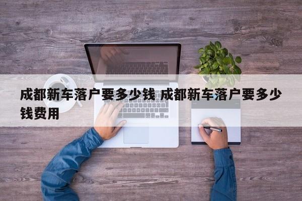 成都新车落户要多少钱 成都新车落户要多少钱费用 成都新车落户要多少钱 成都新车落户要多少钱费用
