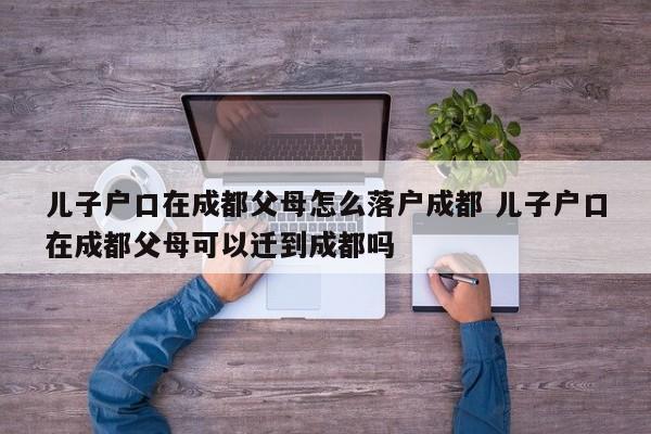 儿子户口在成都父母怎么落户成都 儿子户口在成都父母可以迁到成都吗