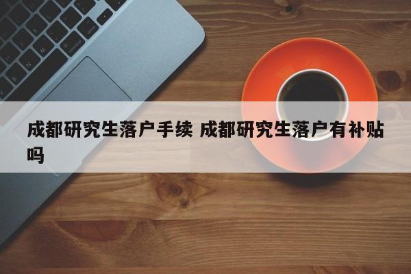 成都研究生落户手续 成都研究生落户有补贴吗 成都研究生落户手续 成都研究生落户有补贴吗