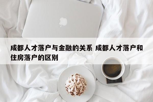 成都人才落户与金融的关系 成都人才落户和住房落户的区别 成都人才落户与金融的关系 成都人才落户和住房落户的区别