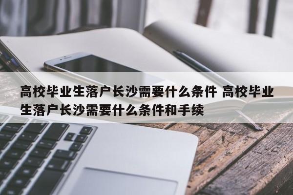高校毕业生落户长沙需要什么条件 高校毕业生落户长沙需要什么条件和手续 高校毕业生落户长沙需要什么条件 高校毕业生落户长沙需要什么条件和手续