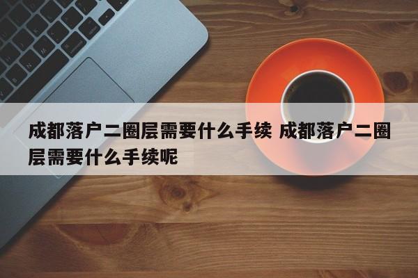 成都落户二圈层需要什么手续 成都落户二圈层需要什么手续呢 成都落户二圈层需要什么手续 成都落户二圈层需要什么手续呢