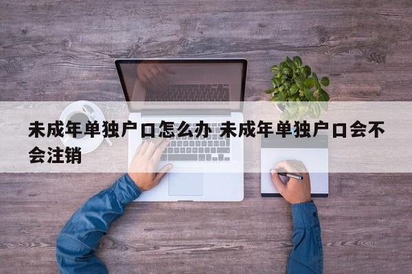 未成年单独户口怎么办 未成年单独户口会不会注销 未成年单独户口怎么办 未成年单独户口会不会注销