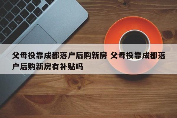 父母投靠成都落户后购新房 父母投靠成都落户后购新房有补贴吗