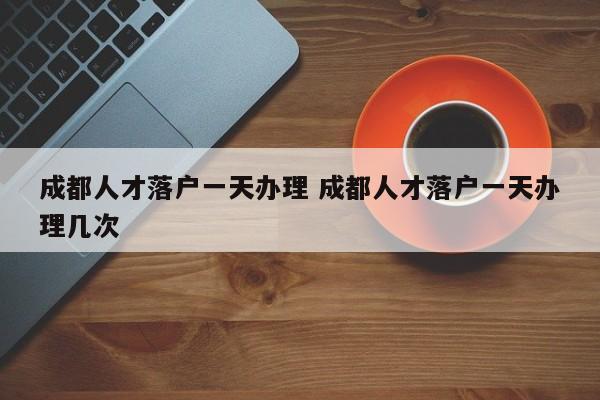 成都人才落户一天办理 成都人才落户一天办理几次 成都人才落户一天办理 成都人才落户一天办理几次