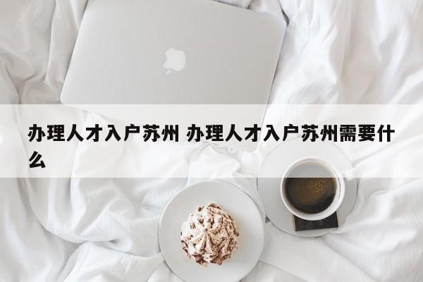 办理人才入户苏州 办理人才入户苏州需要什么 办理人才入户苏州 办理人才入户苏州需要什么
