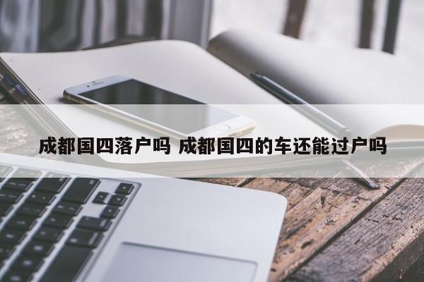 成都国四落户吗 成都国四的车还能过户吗 成都国四落户吗 成都国四的车还能过户吗