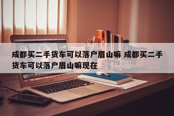 成都买二手货车可以落户眉山嘛 成都买二手货车可以落户眉山嘛现在
