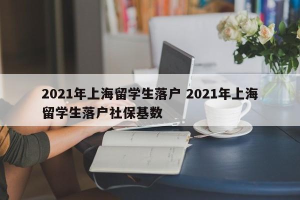 2021年上海留学生落户 2021年上海留学生落户社保基数 2021年上海留学生落户 2021年上海留学生落户社保基数