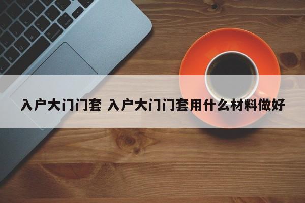 入户大门门套 入户大门门套用什么材料做好