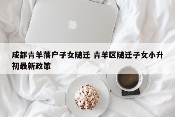 成都青羊落户子女随迁 青羊区随迁子女小升初最新政策 成都青羊落户子女随迁 青羊区随迁子女小升初最新政策