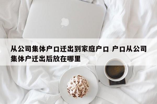 从公司集体户口迁出到家庭户口 户口从公司集体户迁出后放在哪里 从公司集体户口迁出到家庭户口 户口从公司集体户迁出后放在哪里