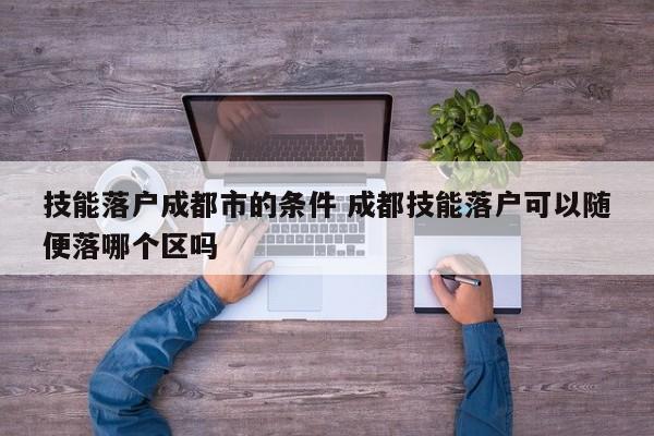 技能落户成都市的条件 成都技能落户可以随便落哪个区吗