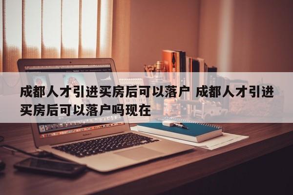 成都人才引进买房后可以落户 成都人才引进买房后可以落户吗现在 成都人才引进买房后可以落户 成都人才引进买房后可以落户吗现在