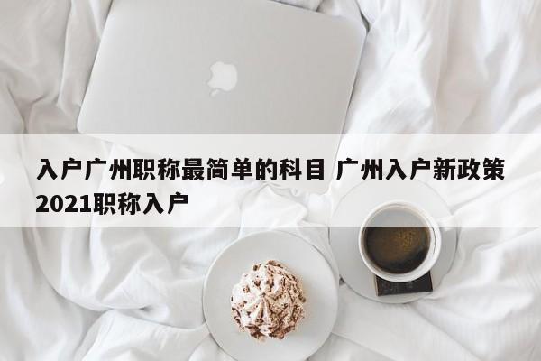 入户广州职称最简单的科目 广州入户新政策2021职称入户
