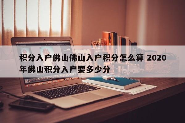 积分入户佛山佛山入户积分怎么算 2020年佛山积分入户要多少分 积分入户佛山佛山入户积分怎么算 2020年佛山积分入户要多少分