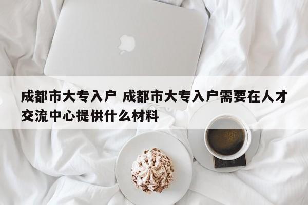 成都市大专入户 成都市大专入户需要在人才交流中心提供什么材料