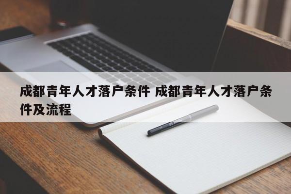 成都青年人才落户条件 成都青年人才落户条件及流程 成都青年人才落户条件 成都青年人才落户条件及流程