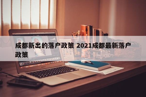 成都新出的落户政策 2021成都最新落户政策 成都新出的落户政策 2021成都最新落户政策
