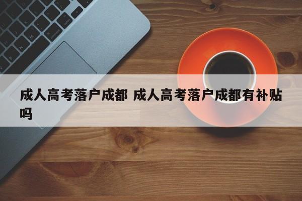 成人高考落户成都 成人高考落户成都有补贴吗 成人高考落户成都 成人高考落户成都有补贴吗