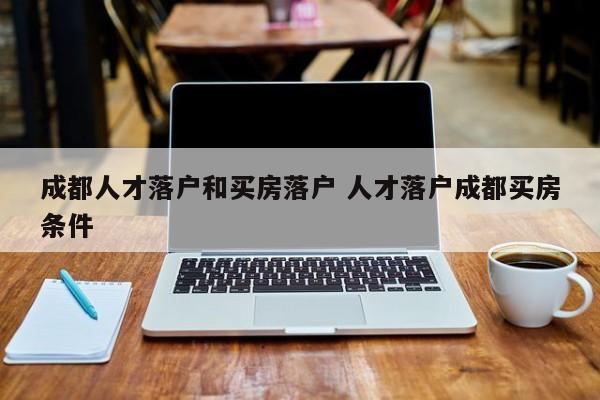 成都人才落户和买房落户 人才落户成都买房条件 成都人才落户和买房落户 人才落户成都买房条件