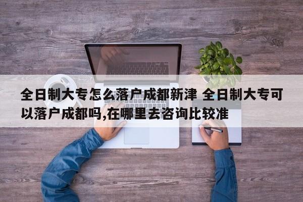 全日制大专怎么落户成都新津 全日制大专可以落户成都吗,在哪里去咨询比较准