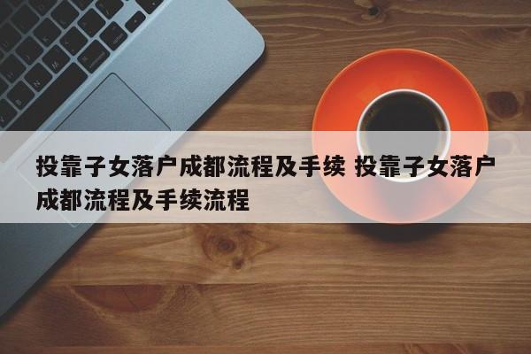 投靠子女落户成都流程及手续 投靠子女落户成都流程及手续流程 投靠子女落户成都流程及手续 投靠子女落户成都流程及手续流程