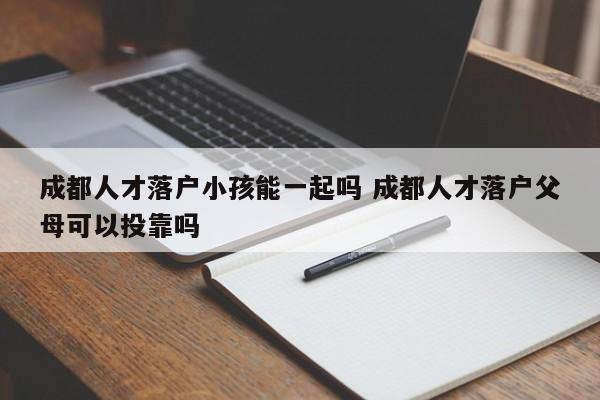成都人才落户小孩能一起吗 成都人才落户父母可以投靠吗 成都人才落户小孩能一起吗 成都人才落户父母可以投靠吗