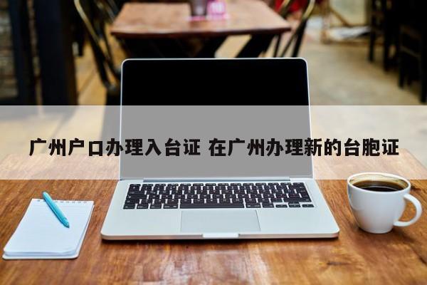 广州户口办理入台证 在广州办理新的台胞证 广州户口办理入台证 在广州办理新的台胞证