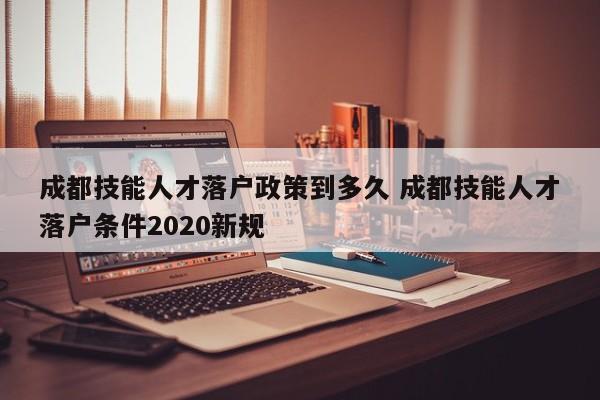 成都技能人才落户政策到多久 成都技能人才落户条件2020新规 成都技能人才落户政策到多久 成都技能人才落户条件2020新规