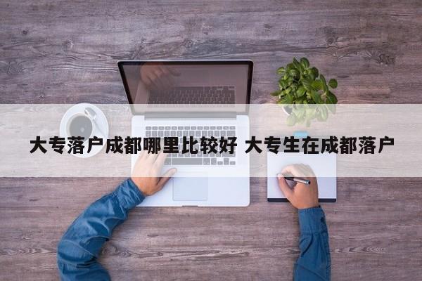 大专落户成都哪里比较好 大专生在成都落户 大专落户成都哪里比较好 大专生在成都落户