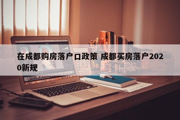 在成都购房落户口政策 成都买房落户2020新规 在成都购房落户口政策 成都买房落户2020新规