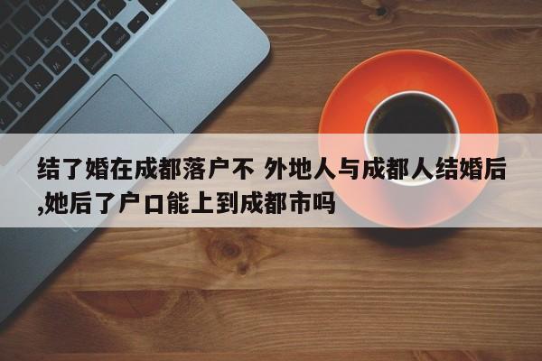 结了婚在成都落户不 外地人与成都人结婚后,她后了户口能上到成都市吗 结了婚在成都落户不 外地人与成都人结婚后,她后了户口能上到成都市吗