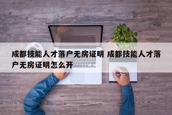 成都技能人才落户无房证明 成都技能人才落户无房证明怎么开 成都技能人才落户无房证明 成都技能人才落户无房证明怎么开