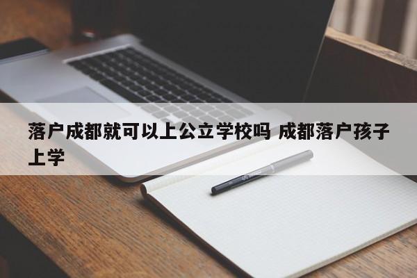落户成都就可以上公立学校吗 成都落户孩子上学 落户成都就可以上公立学校吗 成都落户孩子上学