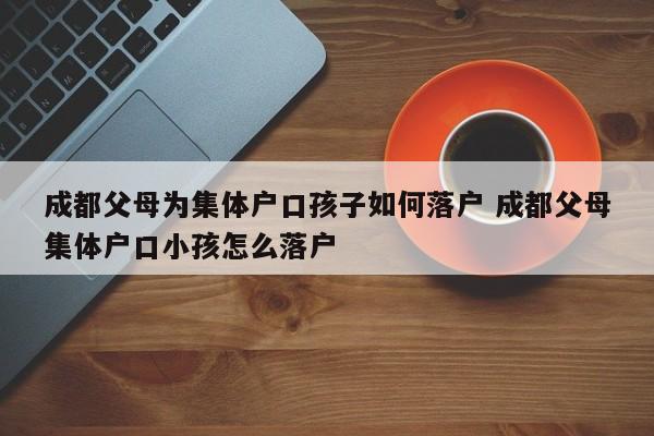 成都父母为集体户口孩子如何落户 成都父母集体户口小孩怎么落户 成都父母为集体户口孩子如何落户 成都父母集体户口小孩怎么落户