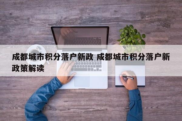 成都城市积分落户新政 成都城市积分落户新政策解读 成都城市积分落户新政 成都城市积分落户新政策解读