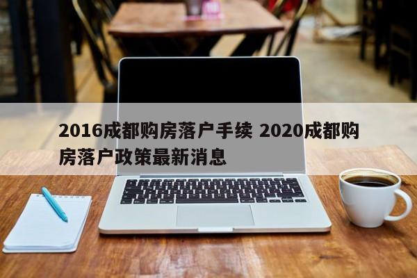 2016成都购房落户手续 2020成都购房落户政策最新消息 2016成都购房落户手续 2020成都购房落户政策最新消息