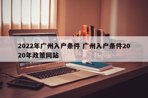 2022年广州入户条件 广州入户条件2020年政策网站 2022年广州入户条件 广州入户条件2020年政策网站