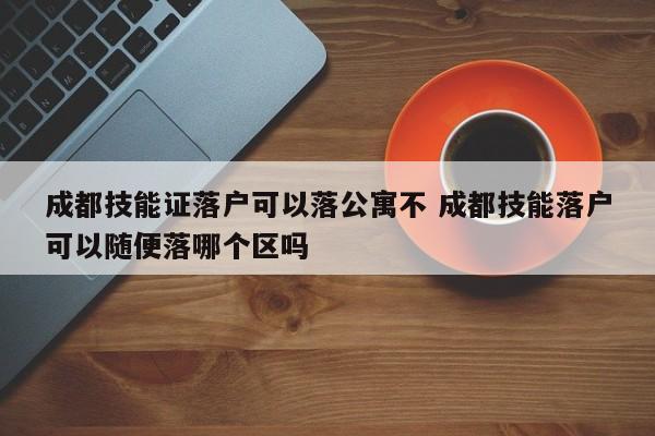 成都技能证落户可以落公寓不 成都技能落户可以随便落哪个区吗 成都技能证落户可以落公寓不 成都技能落户可以随便落哪个区吗