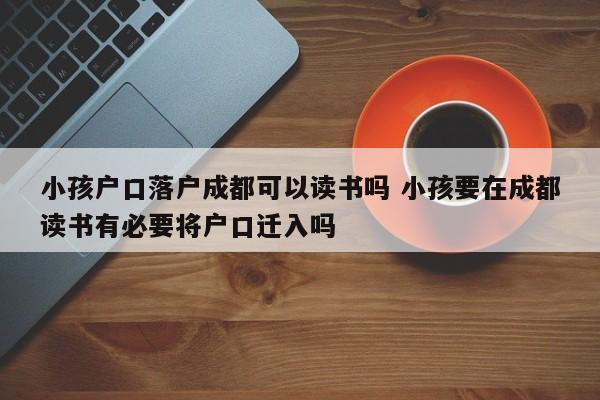 小孩户口落户成都可以读书吗 小孩要在成都读书有必要将户口迁入吗 小孩户口落户成都可以读书吗 小孩要在成都读书有必要将户口迁入吗